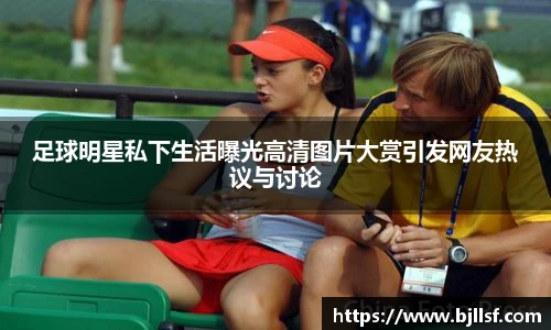 足球明星私下生活曝光高清图片大赏引发网友热议与讨论